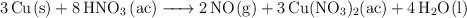 \ce{3Cu(s) + 8HNO3 (ac) -> 2NO(g) + 3Cu(NO3)2(ac) + 4H2O(l)} \ce{3Cu(s) + 8HNO3 (ac) -> 2NO(g) + 3Cu(NO3)2(ac) + 4H2O(l)}