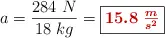 a = \frac{284\ N}{18\ kg} = \fbox{\color[RGB]{192,0,0}{\bm{15.8\ \frac{m}{s^2}}}}