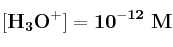 \bf [H_3O^+] = 10^{-12}\ M