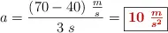 a = \frac{(70 - 40)\ \frac{m}{s}}{3\ s} = \fbox{\color[RGB]{192,0,0}{\bm{10\ \frac{m}{s^2}}}}