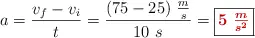a = \frac{v_f - v_i}{t} = \frac{(75 - 25)\ \frac{m}{s}}{10\ s} = \fbox{\color[RGB]{192,0,0}{\bm{5\ \frac{m}{s^2}}}}