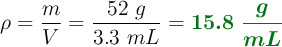 \rho = \frac{m}{V} = \frac{52\ g}{3.3\ mL} = \color[RGB]{2,112,20}{\bm{15.8\ \frac{g}{mL}}}