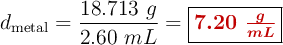 d_{\text{metal}} = \frac{18.713\ g}{2.60\ mL} = \fbox{\color[RGB]{192,0,0}{\bm{7.20\ \frac{g}{mL}}}}
