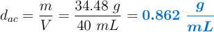 d_{ac} = \frac{m}{V} = \frac{34.48\ g}{40\ mL} = \color[RGB]{0,112,192}{\bm{0.862\ \frac{g}{mL}}}