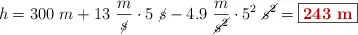 h = 300\ m + 13\ \frac{m}{\cancel{s}}\cdot 5\ \cancel{s} - 4.9\ \frac{m}{\cancel{s^2}}\cdot 5^2\ \cancel{s^2} = \fbox{\color[RGB]{192,0,0}{\bf 243\ m}}