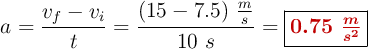 a = \frac{v_f - v_i}{t} = \frac{(15 - 7.5)\ \frac{m}{s}}{10\ s} = \fbox{\color[RGB]{192,0,0}{\bm{0.75\ \frac{m}{s^2}}}}