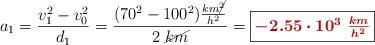 a_1 = \frac{v_1^2 - v_0^2}{d_1} = \frac{(70^2 - 100^2)\frac{km\cancel{^2}}{h^2}}{2\ \cancel{km}} = \fbox{\color[RGB]{192,0,0}{\bm{-2.55\cdot 10^3\ \frac{km}{h^2}}}}