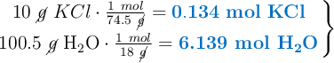 \left 10\ \cancel{g}\ KCl\cdot \frac{1\ mol}{74.5\ \cancel{g}} = {\color[RGB]{0,112,192}{\bf 0.134\ mol\ KCl}} \atop 100.5\ \cancel{g}\ \ce{H2O} \cdot \frac{1\ mol}{18\ \cancel{g}} = {\color[RGB]{0,112,192}{\textbf{6.139 mol \ce{H2O}}}} \right \}