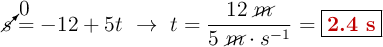 \cancelto{0}{s} = -12 + 5t\ \to\ t = \frac{12\ \cancel{m}}{5\ \cancel{m}\cdot s^{-1}} = \fbox{\color[RGB]{192,0,0}{\bf 2.4\ s}}