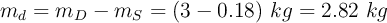 m_d  = m_D - m_S = (3 - 0.18)\ kg = 2.82\ kg