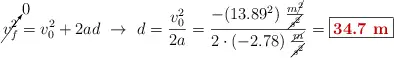 \cancelto{0}{v_f^2} = v_0^2 + 2ad\ \to\ d = \frac{v_0^2}{2a} = \frac{-(13.89^2)\ \frac{m\cancel{^2}}{\cancel{s^2}}}{2\cdot (-2.78)\ \frac{\cancel{m}}{\cancel{s^2}}} = \fbox{\color[RGB]{192,0,0}{\bf 34.7\ m}}