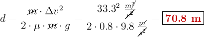 d = \frac{\cancel{m}\cdot \Delta v^2}{2\cdot \mu\cdot \cancel{m}\cdot g} = \frac{33.3^2\ \frac{m\cancel{^2}}{\cancel{s^2}}}{2\cdot 0.8\cdot 9.8\ \frac{\cancel{m}}{\cancel{s^2}}} = \fbox{\color[RGB]{192,0,0}{\bf 70.8\ m}}