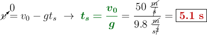 \cancelto{0}{v} = v_0 - gt_s\ \to\ {\color[RGB]{2,112,20}{\bm{t_s = \frac{v_0}{g}}}} = \frac{50\ \frac{\cancel{m}}{\cancel{s}}}{9.8\ \frac{\cancel{m}}{s^{\cancel{2}}}} = \fbox{\color[RGB]{192,0,0}{\bf 5.1\ s}}