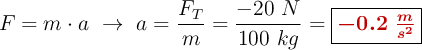 F = m\cdot a\ \to\ a = \frac{F_T}{m} = \frac{-20\ N}{100\ kg} = \fbox{\color[RGB]{192,0,0}{\bm{-0.2\ \frac{m}{s^2}}}}