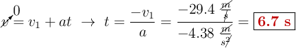 \cancelto{0}{v} = v_1 + at\ \to\ t = \frac{-v_1}{a} = \frac{-29.4\ \frac{\cancel{m}}{\cancel{s}}}{-4.38\ \frac{\cancel{m}}{s\cancel{^2}}} = \fbox{\color[RGB]{192,0,0}{\bf 6.7\ s}}