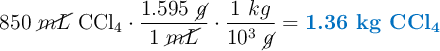 850\ \cancel{mL}\ \ce{CCl4}\cdot \frac{1.595\ \cancel{g}}{1\ \cancel{mL}}\cdot \frac{1\ kg}{10^3\ \cancel{g}} = \color[RGB]{0,112,192}{\textbf{1.36 kg \ce{CCl4}}}