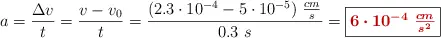 a = \frac{\Delta v}{t} = \frac{v - v_0}{t} = \frac{(2.3\cdot 10^{-4} - 5\cdot 10^{-5})\ \frac{cm}{s}}{0.3\ s} = \fbox{\color[RGB]{192,0,0}{\bm{6\cdot 10^{-4}\ \frac{cm}{s^2}}}}