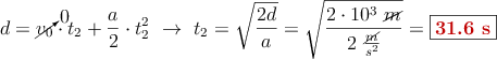 d = \cancelto{0}{v_0}\cdot t_2 + \frac{a}{2}\cdot t_2^2\ \to\ t_2 = \sqrt{\frac{2d}{a}} = \sqrt{\frac{2\cdot 10^3\ \cancel{m}}{2\ \frac{\cancel{m}}{s^2}}} = \fbox{\color[RGB]{192,0,0}{\bf 31.6\ s}}