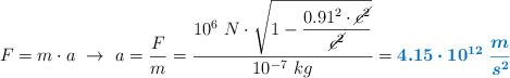 F = m\cdot a\ \to\ a = \frac{F}{m} = \frac{10^6\ N\cdot \sqrt{1 - \dfrac{0.91^2\cdot \cancel{c^2}}{\cancel{c^2}}}}{10^{-7}\ kg} = \color[RGB]{0,112,192}{\bm{4.15\cdot 10^{12}\ \frac{m}{s^2}}}