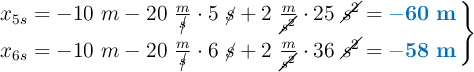 \left x_{5s} = -10\ m - 20\ \frac{m}{\cancel{s}}\cdot 5\ \cancel{s} + 2\ \frac{m}{\cancel{s^2}}\cdot 25\ \cancel{s^2} = {\color[RGB]{0,112,192}{\bf -60\ m}} \atop x_{6s} = -10\ m - 20\ \frac{m}{\cancel{s}}\cdot 6\ \cancel{s} + 2\ \frac{m}{\cancel{s^2}}\cdot 36\ \cancel{s^2} = {\color[RGB]{0,112,192}{\bf -58\ m}} \right \}