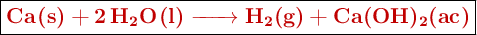 \fbox{\color[RGB]{192,0,0}{\textbf{\ce{Ca(s) + 2H2O(l) -> H2(g) + Ca(OH)2(ac)}}}}