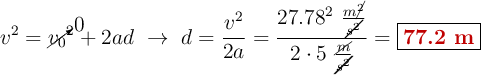 v^2 = \cancelto{0}{v_0}^2 + 2ad\ \to\ d = \frac{v^2}{2a} = \frac{27.78^2\ \frac{m\cancel{^2}}{\cancel{s^2}}}{2\cdot 5\ \frac{\cancel{m}}{\cancel{s^2}}} = \fbox{\color[RGB]{192,0,0}{\bf 77.2\ m}}