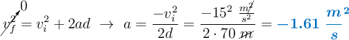 \cancelto{0}{v_f^2} = v_i^2 + 2ad\ \to\ a = \frac{-v_i^2}{2d} = \frac{-15^2\ \frac{m\cancel{^2}}{s^2}}{2\cdot 70\ \cancel{m}} = \color[RGB]{0,112,192}{\bm{-1.61\ \frac{m}s^2}}}