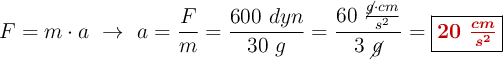 F = m\cdot a\ \to\ a = \frac{F}{m} = \frac{600\ dyn}{30\ g} = \frac{60\ \frac{\cancel{g}\cdot cm}{s^2}}{3\ \cancel{g}}= \fbox{\color[RGB]{192,0,0}{\bm{20\ \frac{cm}{s^2}}}}