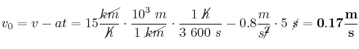 v_0 = v - at = 15\frac{\cancel{km}}{\cancel{h}}\cdot \frac{10^3\ m}{1\ \cancel{km}}\cdot \frac{1\ \cancel{h}}{3\ 600\ s} - 0.8\frac{m}{s\cancel{^2}}\cdot 5\ \cancel{s} = \bf 0.17\frac{m}{s}