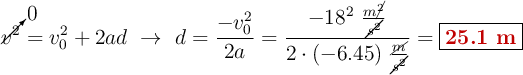 \cancelto{0}{v^2} = v_0^2 + 2ad\ \to\ d = \frac{- v_0^2}{2a} = \frac{-18^2\ \frac{m\cancel{^2}}{\cancel{s^2}}}{2\cdot (-6.45)\ \frac{\cancel{m}}{\cancel{s^2}}} = \fbox{\color[RGB]{192,0,0}{\bf 25.1\ m}}