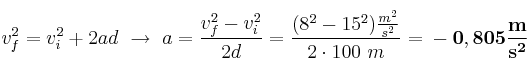 v_f^2 = v_i^2 + 2ad\ \to\ a = \frac{v_f^2 - v_i^2}{2d} = \frac{(8^2 - 15^2)\frac{m^2}{s^2}}{2\cdot 100\ m} = \bf -0,805\frac{m}{s^2}