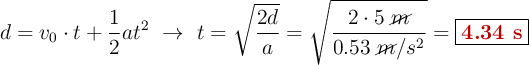 d = v_0\cdot t + \frac{1}{2}at^2\ \to\ t = \sqrt{\frac{2d}{a}} = \sqrt{\frac{2\cdot 5\ \cancel{m}}{0.53\ \cancel{m}/s^2}} = \fbox{\color[RGB]{192,0,0}{\bf 4.34\ s}}