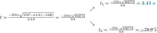 \begin{array}{ccc} & & t_1 = \frac{-370+\sqrt{162772}}{9.8}=\color[RGB]{0,112,192}{\bf 3.41\ s}\\ & \nearrow &\\ t=\frac{-370\pm \sqrt{370^2-4 \cdot4.9\cdot(-1320)}}{2 \cdot4.9}=
\frac{-370\pm \sqrt{162772}}{9.8}& &\\ & \searrow &\\& &t_2 = \frac{-370-\sqrt{162772}}{9.8}=\cancel{-78.9\ s}\end{array}