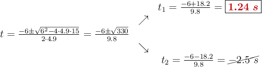 \begin{array}{ccc} & & t_1= \frac{-6+18.2}{9.8}=\fbox{\color[RGB]{192,0,0}{\bm{1.24\ s}}}\\ & \nearrow &\\ t=\frac{-6\pm \sqrt{6^2 - 4 \cdot 4.9\cdot 15}}{2 \cdot 4.9}=\frac{-6\pm \sqrt{330}}{9.8}& &\\ & \searrow &\\& &t_2 = \frac{-6 - 18.2}{9.8}=\cancel{-2.5\ s}\end{array}