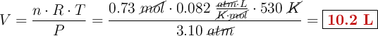 V = \frac{n\cdot R\cdot T}{P} = \frac{0.73\ \cancel{mol}\cdot 0.082\ \frac{\cancel{atm}\cdot L}{\cancel{K}\cdot \cancel{mol}}\cdot 530\ \cancel{K}}{3.10\ \cancel{atm}} = \fbox{\color[RGB]{192,0,0}{\bf 10.2\ L}}