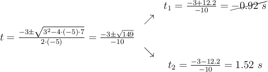 \begin{array}{ccc} & & t_1= \frac{-3+12.2}{-10} = \cancel{-0.92\ s}\\ & \nearrow &\\ t =\frac{-3\pm \sqrt{3^2-4 \cdot (-5)\cdot 7}}{2 \cdot (-5)}=\frac{-3\pm \sqrt{149}}{-10}& &\\ & \searrow &\\& &t_2 = \frac{-3-12.2}{-10} = 1.52\ s\end{array}