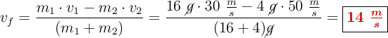 v_f = \frac{m_1\cdot v_1 - m_2\cdot v_2}{(m_1 + m_2)} = \frac{16\ \cancel{g}\cdot 30\ \frac{m}{s} - 4\ \cancel{g}\cdot 50\ \frac{m}{s}}{(16 + 4) \cancel{g}}= \fbox{\color[RGB]{192,0,0}{\bm{14\ \frac{m}{s}}}}