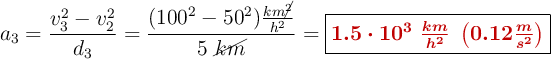 a_3= \frac{v_3^2 - v_2^2}{d_3} = \frac{(100^2 - 50^2)\frac{km\cancel{^2}}{h^2}}{5\ \cancel{km}} = \fbox{\color[RGB]{192,0,0}{\bm{1.5\cdot 10^3\ \frac{km}{h^2}\ \left(0.12\frac{m}{s^2}\right)}}}