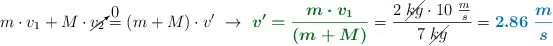 m\cdot v_1 + M\cdot \cancelto{0}{v_2} = (m + M)\cdot v^{\prime}\ \to\ {\color[RGB]{2,112,20}{\bm{v^{\prime} = \frac{m\cdot v_1}{(m + M)}}}} = \frac{2\ \cancel{kg}\cdot 10\ \frac{m}{s}}{7\ \cancel{kg}} = \color[RGB]{0,112,192}{\bm{2.86\ \frac{m}{s}}}