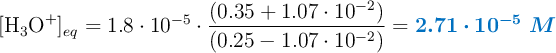 [\ce{H_3O^+}]_{eq} = 1.8\cdot 10^{-5}\cdot \frac{(0.35 + 1.07\cdot 10^{-2})}{(0.25 - 1.07\cdot 10^{-2})} = \color[RGB]{0,112,192}{\bm{2.71\cdot 10^{-5}\ M}}