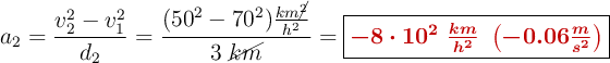 a_2= \frac{v_2^2 - v_1^2}{d_2} = \frac{(50^2 - 70^2)\frac{km\cancel{^2}}{h^2}}{3\ \cancel{km}} = \fbox{\color[RGB]{192,0,0}{\bm{-8\cdot 10^2\ \frac{km}{h^2}\ \left(-0.06\frac{m}{s^2}\right)}}}