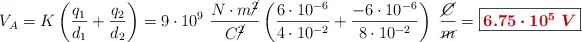 V_A = K\left(\frac{q_1}{d_1} + \frac{q_2}{d_2}\right) = 9\cdot 10^9\ \frac{N\cdot m\cancel{^2}}{C\cancel{^2}}\left(\frac{6\cdot 10^{-6}}{4\cdot 10^{-2}} + \frac{-6\cdot 10^{-6}}{8\cdot 10^{-2}}\right)\ \frac{\cancel{C}}{\cancel{m}} = \fbox{\color[RGB]{192,0,0}{\bm{6.75\cdot 10^5\ V}}}