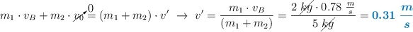 m_1\cdot v_B + m_2\cdot \cancelto{0}{v_0} = (m_1 + m_2)\cdot v^{\prime}\ \to\ v^{\prime} = \frac{m_1\cdot v_B}{(m_1 + m_2)} = \frac{2\ \cancel{kg}\cdot 0.78\ \frac{m}{s}}{5\ \cancel{kg}} = \color[RGB]{0,112,192}{\bm{0.31\ \frac{m}{s}}}