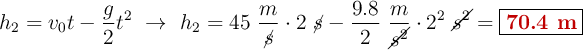 h_2 = v_0t - \frac{g}{2}t^2\ \to\ h_2 = 45\ \frac{m}{\cancel{s}}\cdot 2\ \cancel{s} - \frac{9.8}{2}\ \frac{m}{\cancel{s^2}}\cdot 2^2\ \cancel{s^2}= \fbox{\color[RGB]{192,0,0}{\bf 70.4\ m}}