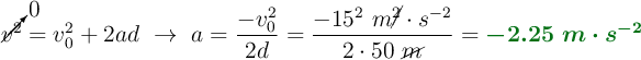 \cancelto{0}{v^2} = v_0^2 + 2ad\ \to\ a = \frac{-v_0^2}{2d} = \frac{-15^2\ m\cancel{^2}\cdot s^{-2}}{2\cdot 50\ \cancel{m}} = \color[RGB]{2,112,20}{\bm{-2.25\ m\cdot s^{-2}}}