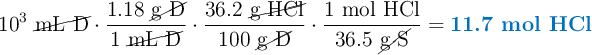 10^3\ \cancel{\text{mL\ D}}\cdot \frac{1.18\ \cancel{\text{g\ D}}}{1\ \cancel{\text{mL\ D}}}\cdot \frac{36.2\ \cancel{\text{g\ HCl}}}{100\ \cancel{\text{g\ D}}}\cdot \frac{1\ \text{mol\ HCl}}{36.5\ \cancel{\text{g\ S}}} = \color[RGB]{0,112,192}{\textbf{11.7 mol HCl}}