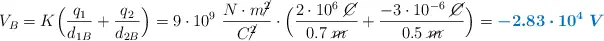 V_B = K\Big(\frac{q_1}{d_{1B}} + \frac{q_2}{d_{2B}}\Big) = 9\cdot 10^9\ \frac{N\cdot m\cancel{^2}}{C\cancel{^2}}\cdot \Big(\frac{2\cdot 10^6\ \cancel{C}}{0.7\ \cancel{m}} + \frac{-3\cdot 10^{-6}\ \cancel{C}}{0.5\ \cancel{m}}\Big) = \color[RGB]{0,112,192}{\bm{-2.83\cdot 10^4\ V}}