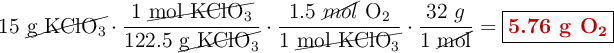 15\ \cancel{\ce{g\ KClO3}}\cdot \frac{1\ \cancel{\ce{mol\ KClO3}}}{122.5\ \cancel{\ce{g\ KClO3}}}\cdot \frac{1.5\ \cancel{mol}\ \ce{O2}}{1\ \cancel{\ce{mol\ KClO3}}}\cdot \frac{32\ g}{1\ \cancel{\text{mol}}} = \fbox{\color[RGB]{192,0,0}{\textbf{5.76 g \ce{O2}}}}