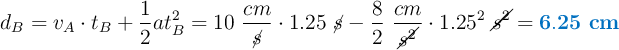 d_B = v_A\cdot t_B + \frac{1}{2}at_B^2 = 10\ \frac{cm}{\cancel{s}}\cdot 1.25\ \cancel{s} - \frac{8}{2}\ \frac{cm}{\cancel{s^2}}\cdot 1.25^2\ \cancel{s^2} = \color[RGB]{0,112,192}{\bf 6.25\ cm}}