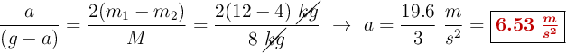 \frac{a}{(g - a)} = \frac{2(m_1 - m_2)}{M} = \frac{2(12 - 4)\ \cancel{kg}}{8\ \cancel{kg}}\ \to\ a= \frac{19.6}{3}\ \frac{m}{s^2} = \fbox{\color[RGB]{192,0,0}{\bm{6.53\ \frac{m}{s^2}}}}